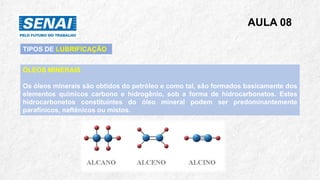 AULA 08
ÓLEOS MINERAIS
Os óleos minerais são obtidos do petróleo e como tal, são formados basicamente dos
elementos químicos carbono e hidrogênio, sob a forma de hidrocarbonetos. Estes
hidrocarbonetos constituintes do óleo mineral podem ser predominantemente
parafínicos, naftênicos ou mistos.
TIPOS DE LUBRIFICAÇÃO
 
