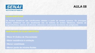 AULA 08
ÓLEOS SINTÉTICOS
Os fluidos sintéticos são lubrificantes obtidos a partir de síntese química. Os principais
fluidos sintéticos em uso atualmente são os ésteres de ácidos dibásicos, ésteres de
organofosfatos, ésteres de silicatos, silicones e compostos de ésteres de poliglocóis.
VANTAGENS DO ÓLEO SINTÉTICO
• Maior IV (Índice de Viscosidade)
• Maior resistência à oxidação
• Menor volatilidade
• Menor ponto de mínima fluidez
 
