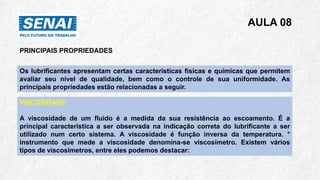 AULA 08
PRINCIPAIS PROPRIEDADES
Os lubrificantes apresentam certas características físicas e químicas que permitem
avaliar seu nível de qualidade, bem como o controle de sua uniformidade. As
principais propriedades estão relacionadas a seguir.
VISCOSIDADE
A viscosidade de um fluido é a medida da sua resistência ao escoamento. É a
principal característica a ser observada na indicação correta do lubrificante a ser
utilizado num certo sistema. A viscosidade é função inversa da temperatura. °
instrumento que mede a viscosidade denomina-se viscosímetro. Existem vários
tipos de viscosímetros, entre eles podemos destacar:
 