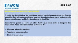 AULA 08
IMPORTANCIA DO INDICE DE VISCOSIDADE
O índice de viscosidade é tão importante quanto a própria operação de lubrificação
industrial. Esta atividade consiste na inserção de substâncias entre as partes móveis
de uma máquina com o objetivo de reduzir o atrito sólido.
Dessa forma, passa a ocorrer um atrito fluido, que reduz muito o desgaste das
peças. Além disso, o lubrificante tem as funções de:
➢ Minimizar vibrações e ruídos;
➢ Regular as trocas de calor;
➢ Diminuir a corrosão.
 