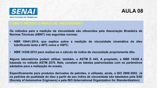 AULA 08
COMO É MEDIDO O ÍNDICE DE VISCOSIDADE?
Os métodos para a medição da viscosidade são oferecidos pela Associação Brasileira de
Normas Técnicas (ABNT) nas seguintes normas:
• NBR 10441:2014, que explica sobre a medição da viscosidade cinemática do óleo
lubrificante tanto a 40ºC como a 100ºC;
• NBR 14358:2012 para realizar-se o cálculo do índice de viscosidade propriamente dito.
Alguns laboratórios podem utilizar, também, a ASTM D 445. A propósito, a NBR 14358 é
baseada no método ASTM 2270. Nela, constam as tabelas padronizadas com os parâmetros
adotados para a realização do ensaio.
Especificamente para produtos derivados de petróleo, é utilizada, ainda, a ISO 2909:2002. Já
os padrões de qualidade do óleo a partir de seu índice de viscosidade são tabelados pela SAE
(Society of Automotive Engineers) e pela ISO (International Organization for Standardization)
 