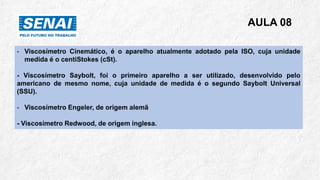 AULA 08
- Viscosímetro Cinemático, é o aparelho atualmente adotado pela ISO, cuja unidade
medida é o centiStokes (cSt).
- Viscosímetro Saybolt, foi o primeiro aparelho a ser utilizado, desenvolvido pelo
americano de mesmo nome, cuja unidade de medida é o segundo Saybolt Universal
(SSU).
- Viscosímetro Engeler, de origem alemã
- Viscosímetro Redwood, de origem inglesa.
 
