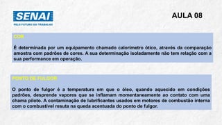 AULA 08
COR
É determinada por um equipamento chamado calorímetro ótico, através da comparação
amostra com padrões de cores. A sua determinação isoladamente não tem relação com a
sua performance em operação.
PONTO DE FULGOR
O ponto de fulgor é a temperatura em que o óleo, quando aquecido em condições
padrões, desprende vapores que se inflamam momentaneamente ao contato com uma
chama piloto. A contaminação de lubrificantes usados em motores de combustão interna
com o combustível resuta na queda acentuada do ponto de fulgor.
 