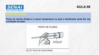 AULA 08
PONTO DE FLUIDEZ
Ponto de mínima fluidez é a menor temperatura na qual o lubrificante ainda flui nas
condições do teste.
 