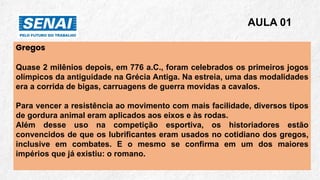 Gregos
Quase 2 milênios depois, em 776 a.C., foram celebrados os primeiros jogos
olímpicos da antiguidade na Grécia Antiga. Na estreia, uma das modalidades
era a corrida de bigas, carruagens de guerra movidas a cavalos.
Para vencer a resistência ao movimento com mais facilidade, diversos tipos
de gordura animal eram aplicados aos eixos e às rodas.
Além desse uso na competição esportiva, os historiadores estão
convencidos de que os lubrificantes eram usados no cotidiano dos gregos,
inclusive em combates. E o mesmo se confirma em um dos maiores
impérios que já existiu: o romano.
AULA 01
 