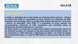 AULA 08
ACIDEZ E BASICIDADE
A acidez ou basicidade de um óleo podem ser expressas pelos números: - Número
de Acidez Total (TAN): É a quantidade de base, expressa em miligramas de KOH,
necessária para neutralizar todos os componentes ácidos presentes em 1 g de óleo.
- Número de Basicidade Total (TBN): É a quantidade de ácido expressa em
correspondentes miligramas de KOH, necessários para neutralizar todos os
componentes alcalinos presentes em 1 g de óleo.
Em óleos usados, um acréscimo na acidez pode significar contaminação externa ou
um acelerado processo de oxidação, já que essa reação libera produtos ácidos. Já
um decréscimo no TBN representa a degradação do aditivo, em virtude do ataque
dos componentes ácidos, e o valor do TBN indicará o quanto ainda resta de reserva
alcalina.
 