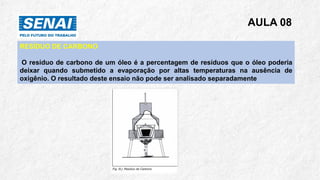 AULA 08
RESÍDUO DE CARBONO
O resíduo de carbono de um óleo é a percentagem de resíduos que o óleo poderia
deixar quando submetido a evaporação por altas temperaturas na ausência de
oxigênio. O resultado deste ensaio não pode ser analisado separadamente
 