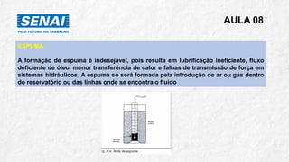 AULA 08
ESPUMA
A formação de espuma é indesejável, pois resulta em lubrificação ineficiente, fluxo
deficiente de óleo, menor transferência de calor e falhas de transmissão de força em
sistemas hidráulicos. A espuma só será formada pela introdução de ar ou gás dentro
do reservatório ou das linhas onde se encontra o fluido
 