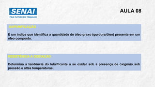 AULA 08
SAPONIFICAÇÃO
É um índice que identifica a quantidade de óleo graxo (gordura/óleo) presente em um
óleo composto.
RESISTÊNCIA A OXIDAÇÃO
Determina a tendência do lubrificante a se oxidar sob a presença de oxigênio sob
pressão e altas temperaturas.
 
