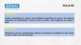 AULA 08
CORROSÃO
Avalia a intensidade do ataque, sob condições específicas de serviço, dos aditivos
presentes nos lubrificantes, a base de cloro, enxofre e sais orgânicos em metais e
ligas.
INSOLÚVEIS
Determina o teor de contaminantes externos e produtos da oxidação do óleo usado,
ou seja, avalia o teor de impurezas.
 