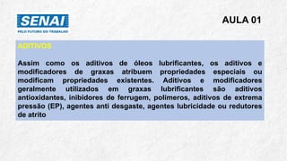 AULA 01
ADITIVOS
Assim como os aditivos de óleos lubrificantes, os aditivos e
modificadores de graxas atribuem propriedades especiais ou
modificam propriedades existentes. Aditivos e modificadores
geralmente utilizados em graxas lubrificantes são aditivos
antioxidantes, inibidores de ferrugem, polímeros, aditivos de extrema
pressão (EP), agentes anti desgaste, agentes lubricidade ou redutores
de atrito
 