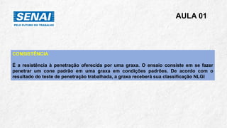 AULA 01
CONSISTÊNCIA
É a resistência à penetração oferecida por uma graxa. O ensaio consiste em se fazer
penetrar um cone padrão em uma graxa em condições padrões. De acordo com o
resultado do teste de penetração trabalhada, a graxa receberá sua classificação NLGI
 