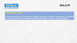 AULA 01
RESISTÊNCIA À ÁGUA
A resistência da graxa ao efeito de lavagem pela água pode ser medida pela quantidade
de graxa perdida por um rolamento em funcionamento e sujeito a um jato de água.
 