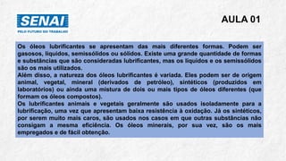 AULA 01
Os óleos lubrificantes se apresentam das mais diferentes formas. Podem ser
gasosos, líquidos, semissólidos ou sólidos. Existe uma grande quantidade de formas
e substâncias que são consideradas lubrificantes, mas os líquidos e os semissólidos
são os mais utilizados.
Além disso, a natureza dos óleos lubrificantes é variada. Eles podem ser de origem
animal, vegetal, mineral (derivados de petróleo), sintéticos (produzidos em
laboratórios) ou ainda uma mistura de dois ou mais tipos de óleos diferentes (que
formam os óleos compostos).
Os lubrificantes animais e vegetais geralmente são usados isoladamente para a
lubrificação, uma vez que apresentam baixa resistência à oxidação. Já os sintéticos,
por serem muito mais caros, são usados nos casos em que outras substâncias não
consigam a mesma eficiência. Os óleos minerais, por sua vez, são os mais
empregados e de fácil obtenção.
 