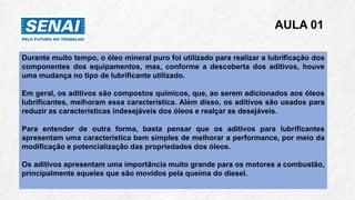 AULA 01
Durante muito tempo, o óleo mineral puro foi utilizado para realizar a lubrificação dos
componentes dos equipamentos, mas, conforme a descoberta dos aditivos, houve
uma mudança no tipo de lubrificante utilizado.
Em geral, os aditivos são compostos químicos, que, ao serem adicionados aos óleos
lubrificantes, melhoram essa característica. Além disso, os aditivos são usados para
reduzir as características indesejáveis dos óleos e realçar as desejáveis.
Para entender de outra forma, basta pensar que os aditivos para lubrificantes
apresentam uma característica bem simples de melhorar a performance, por meio da
modificação e potencialização das propriedades dos óleos.
Os aditivos apresentam uma importância muito grande para os motores a combustão,
principalmente aqueles que são movidos pela queima do diesel.
 