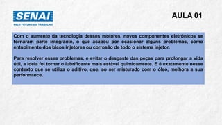 AULA 01
Com o aumento da tecnologia desses motores, novos componentes eletrônicos se
tornaram parte integrante, o que acabou por ocasionar alguns problemas, como
entupimento dos bicos injetores ou corrosão de todo o sistema injetor.
Para resolver esses problemas, e evitar o desgaste das peças para prolongar a vida
útil, a ideia foi tornar o lubrificante mais estável quimicamente. E é exatamente nesse
contexto que se utiliza o aditivo, que, ao ser misturado com o óleo, melhora a sua
performance.
 