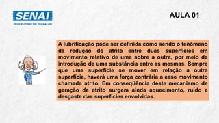 A lubrificação pode ser definida como sendo o fenômeno
da redução do atrito entre duas superfícies em
movimento relativo de uma sobre a outra, por meio da
introdução de uma substância entre as mesmas. Sempre
que uma superfície se mover em relação a outra
superfície, haverá uma força contrária a esse movimento
chamada atrito. Em conseqüência deste mecanismo de
geração de atrito surgem ainda aquecimento, ruído e
desgaste das superfícies envolvidas.
AULA 01
 