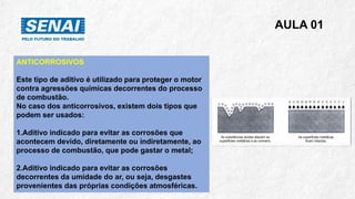 AULA 01
ANTICORROSIVOS
Este tipo de aditivo é utilizado para proteger o motor
contra agressões químicas decorrentes do processo
de combustão.
No caso dos anticorrosivos, existem dois tipos que
podem ser usados:
1.Aditivo indicado para evitar as corrosões que
acontecem devido, diretamente ou indiretamente, ao
processo de combustão, que pode gastar o metal;
2.Aditivo indicado para evitar as corrosões
decorrentes da umidade do ar, ou seja, desgastes
provenientes das próprias condições atmosféricas.
 