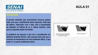 AULA 01
ANTI-ESPUMA
É preciso entender que movimentos bruscos podem
fazer com que o lubrificante forme espumas. Este tipo
de aditivo, misturado com o óleo, tem a propriedade
de desfazer as bolhas de ar, e, dessa maneira, evita
que as espumas sejam formadas.
O problema da espuma é que ela é considerada um
eficiente isolante térmico. Seu excesso fará com que o
controle da temperatura se torne bastante difícil, o que
pode vir a causar problemas sérios.
 