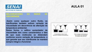 AULA 01
MELHORADORES DO ÍNDICE DE
VISCOSIDADE
Assim como qualquer outro fluido, os
lubrificantes também sofrem variação de
viscosidade em decorrência da alteração da
temperatura ambiental.
Dessa forma, o aditivo aumentador de
viscosidade tem como característica o fato
de que suas moléculas se distendam
conforme ocorre variação da temperatura, o
que garante que seu lubrificante se manterá
sempre íntegro e funcional.
 
