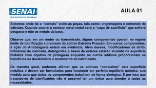 AULA 01
Sistemas onde há o “contato” entre as peças, tais como: engrenagens e comando de
válvulas. Quando ocorre o contato metal-metal será a “capa de sacrifício” que sofrerá
desgaste e não os metais da base.
Observe que, em um motor ou transmissão, alguns componentes operam no regime
limite de lubrificação e precisam do aditivo Extrema Pressão. Em outros componentes,
a ação do Antidesgaste estará em evidência. Além desses, modificadores de atrito,
inibidores de corrosão, detergentes e bases de ésteres estarão atuando na superfície
metálica com objetivo de protegê-la enquanto os outros aditivos proporcionam os
benefícios de durabilidade e rendimento do lubrificante.
De maneira geral, podemos afirmar que os aditivos “competem” pela superfície
metálica e devem ser formulados para funcionar em perfeito equilíbrio químico, sob
medida para que todos os componentes trabalhem de forma sinérgica. É por isso que
tratando-se de lubrificantes não é possível ter um único para atender a todas as
necessidades.
 