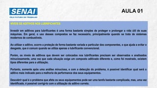 AULA 01
NÍVEIS DE ADITIVOS NOS LUBRIFICANTES
Investir em aditivos para lubrificantes é uma forma bastante simples de proteger e prolongar a vida útil de suas
máquinas. Em geral, o uso desses compostos se faz necessário, principalmente quando se trata de sistemas
modernos de combustíveis.
Ao utilizar o aditivo, ocorre a proteção de forma bastante variada e particular dos componentes, o que ajuda a evitar o
desgaste, que é comum quando se utiliza apenas o lubrificante convencional.
Porém, os níveis de aditivos que devem ser colocados nos lubrificantes precisam ser observados e analisados
minuciosamente, uma vez que cada situação exige um composto aditivado diferente e, como foi mostrado, existem
tipos diferentes para a utilização.
Portanto, somente após uma análise minuciosa, e com a detecção do problema, é possível identificar qual será o
aditivo mais indicado para a melhoria da performance dos seus equipamentos.
Descobrir qual é o problema que afeta os seus equipamentos pode ser uma tarefa bastante complicada, mas, uma vez
identificado, é possível corrigi-lo com a utilização do aditivo correto.
 