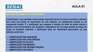 AULA 01
MÉTODOS DE LUBRIFICAÇÃO EM MECÂNICA
A lubrificação é uma atividade extremamente importante dentro da área de mecânica industrial,
bem como nas tarefas de manutenção de uma máquina, um equipamento pesado ou um
componente isolado. É a lubrificação que assegura a redução de atrito de partes móveis e
garante o bom funcionamento das máquinas e dispositivos por um longo período de tempo. No
campo da mecânica industrial, a lubrificação pode ser classificada basicamente em seis
métodos, sendo eles:
➢ LUBRIFICAÇÃO POR GRAVIDADE
➢ LUBRIFICAÇÃO POR CAPILARIDADE
➢ LUBRIFICAÇÃO PR SALPICO
➢ LUBRIFICAÇÃO POR IMERSÃO
➢ LUBRIFICAÇÃO POR SISTEMA FORÇADO
➢ LUBRIFICAÇÃO POR GRAXA
 