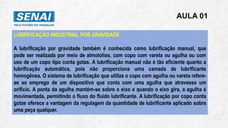 AULA 01
LUBRIFICAÇÃO INDUSTRIAL POR GRAVIDADE
A lubrificação por gravidade também é conhecida como lubrificação manual, que
pode ser realizada por meio de almotolias, com copo com vareta ou agulha ou com
uso de um copo tipo conta gotas. A lubrificação manual não é tão eficiente quanto a
lubrificação automática, pois não proporciona uma camada de lubrificante
homogênea. O sistema de lubrificação que utiliza o copo com agulha ou vareta refere-
se ao emprego de um dispositivo que conta com uma agulha que atravessa um
orifício. A ponta da agulha mantém-se sobre o eixo e quando o eixo gira, a agulha é
movimentada, permitindo o fluxo do fluido lubrificante. A lubrificação por copo conta
gotas oferece a vantagem da regulagem da quantidade de lubrificante aplicado sobre
uma peça qualquer.
 