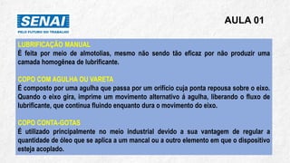 AULA 01
LUBRIFICAÇÃO MANUAL
É feita por meio de almotolias, mesmo não sendo tão eficaz por não produzir uma
camada homogênea de lubrificante.
COPO COM AGULHA OU VARETA
É composto por uma agulha que passa por um orifício cuja ponta repousa sobre o eixo.
Quando o eixo gira, imprime um movimento alternativo á agulha, liberando o fluxo de
lubrificante, que continua fluindo enquanto dura o movimento do eixo.
COPO CONTA-GOTAS
É utilizado principalmente no meio industrial devido a sua vantagem de regular a
quantidade de óleo que se aplica a um mancal ou a outro elemento em que o dispositivo
esteja acoplado.
 