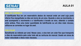AULA 01
ANEL OU CORRENTE
O lubrificante fica em um reservatório abaixo do mancal onde um anel cuja parte
inferior fica mergulhada no óleo em torno de um eixo. Quando o eixo se movimenta, o
anel acompanha o movimento e o lubrificante é levado ao eixo, obtendo o contato
entre ambos. Para uma maior quantidade de lubrificante ou um óleo mais viscoso,
utiliza-se as correntes no lugar do anel.
POR COLAR
Semelhante ao método por anel. Nesse caso, o eixo tem um colar fixo que transporta
o óleo do reservatório pelo colar indo até as ranhuras do mancal. Usado em eixos de
maior velocidade e óleos mais viscosos.
 
