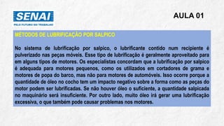 AULA 01
MÉTODOS DE LUBRIFICAÇÃO POR SALPICO
No sistema de lubrificação por salpico, o lubrificante contido num recipiente é
pulverizado nas peças móveis. Esse tipo de lubrificação é geralmente aproveitado para
em alguns tipos de motores. Os especialistas concordam que a lubrificação por salpico
é adequada para motores pequenos, como os utilizados em cortadores de grama e
motores de popa do barco, mas não para motores de automóveis. Isso ocorre porque a
quantidade de óleo no cocho tem um impacto negativo sobre a forma como as peças do
motor podem ser lubrificadas. Se não houver óleo o suficiente, a quantidade salpicada
no maquinário será insuficiente. Por outro lado, muito óleo irá gerar uma lubrificação
excessiva, o que também pode causar problemas nos motores.
 