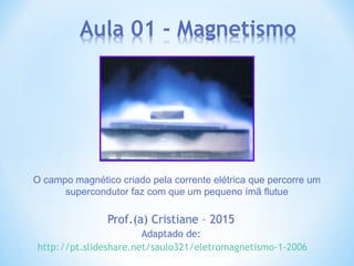Prof.(a) Cristiane – 2015
Adaptado de:
http://pt.slideshare.net/saulo321/eletromagnetismo-1-2006
O campo magnético criado pela corrente elétrica que percorre um
supercondutor faz com que um pequeno ímã flutue
 