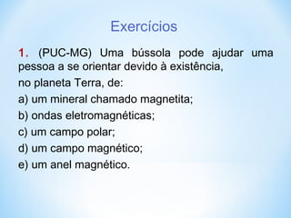 Exercícios
1. (PUC-MG) Uma bússola pode ajudar uma
pessoa a se orientar devido à existência,
no planeta Terra, de:
a) um mineral chamado magnetita;
b) ondas eletromagnéticas;
c) um campo polar;
d) um campo magnético;
e) um anel magnético.
 