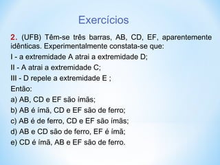 Exercícios
2. (UFB) Têm-se três barras, AB, CD, EF, aparentemente
idênticas. Experimentalmente constata-se que:
I - a extremidade A atrai a extremidade D;
II - A atrai a extremidade C;
III - D repele a extremidade E ;
Então:
a) AB, CD e EF são ímãs;
b) AB é ímã, CD e EF são de ferro;
c) AB é de ferro, CD e EF são ímãs;
d) AB e CD são de ferro, EF é ímã;
e) CD é ímã, AB e EF são de ferro.
 
