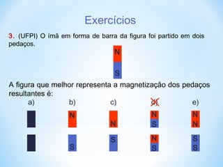 Exercícios
3. (UFPI) O ímã em forma de barra da figura foi partido em dois
pedaços.
N
S
A figura que melhor representa a magnetização dos pedaços
resultantes é:
a) b)
N
S
c)
N
S
d)
N
S
N
S
e)
N
S
N
S
 