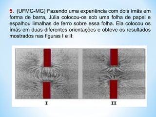 5. (UFMG-MG) Fazendo uma experiência com dois ímãs em
forma de barra, Júlia colocou-os sob uma folha de papel e
espalhou limalhas de ferro sobre essa folha. Ela colocou os
ímãs em duas diferentes orientações e obteve os resultados
mostrados nas figuras I e II:
 