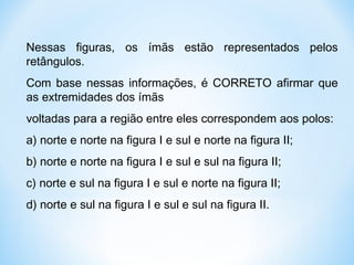 Nessas figuras, os ímãs estão representados pelos
retângulos.
Com base nessas informações, é CORRETO afirmar que
as extremidades dos ímãs
voltadas para a região entre eles correspondem aos polos:
a) norte e norte na figura I e sul e norte na figura II;
b) norte e norte na figura I e sul e sul na figura II;
c) norte e sul na figura I e sul e norte na figura II;
d) norte e sul na figura I e sul e sul na figura II.
 