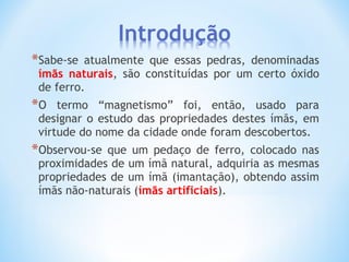 *Sabe-se atualmente que essas pedras, denominadas
ímãs naturais, são constituídas por um certo óxido
de ferro.
*O termo “magnetismo” foi, então, usado para
designar o estudo das propriedades destes ímãs, em
virtude do nome da cidade onde foram descobertos.
*Observou-se que um pedaço de ferro, colocado nas
proximidades de um ímã natural, adquiria as mesmas
propriedades de um ímã (imantação), obtendo assim
ímãs não-naturais (ímãs artificiais).
 