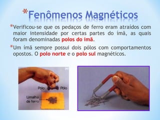 *Verificou-se que os pedaços de ferro eram atraídos com
maior intensidade por certas partes do ímã, as quais
foram denominadas polos do ímã.
*Um ímã sempre possui dois pólos com comportamentos
opostos. O polo norte e o polo sul magnéticos.
Limalha
de ferro
Pólo Pólo
 