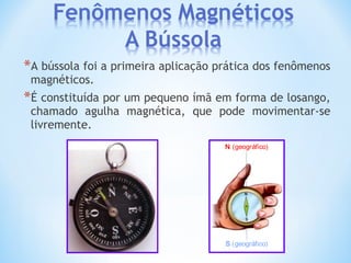 *A bússola foi a primeira aplicação prática dos fenômenos
magnéticos.
*É constituída por um pequeno ímã em forma de losango,
chamado agulha magnética, que pode movimentar-se
livremente.
N (geográfico)
S (geográfico)
 