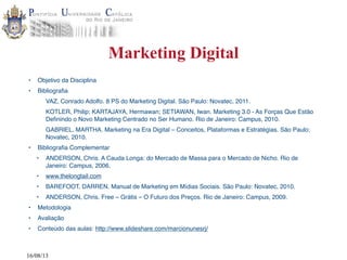 16/08/13
Marketing Digital
• Objetivo da Disciplina
• Bibliografia
VAZ, Conrado Adolfo. 8 PS do Marketing Digital. São Paulo: Novatec, 2011.
KOTLER, Philip; KARTAJAYA, Hermawan; SETIAWAN, Iwan. Marketing 3.0 - As Forças Que Estão
Definindo o Novo Marketing Centrado no Ser Humano. Rio de Janeiro: Campus, 2010.
GABRIEL, MARTHA. Marketing na Era Digital – Conceitos, Plataformas e Estratégias. São Paulo:
Novatec, 2010.
• Bibliografia Complementar
• ANDERSON, Chris. A Cauda Longa: do Mercado de Massa para o Mercado de Nicho. Rio de
Janeiro: Campus, 2006.
• www.thelongtail.com
• BAREFOOT, DARREN. Manual de Marketing em Mídias Sociais. São Paulo: Novatec, 2010.
• ANDERSON, Chris. Free – Grátis – O Futuro dos Preços. Rio de Janeiro: Campus, 2009.
• Metodologia
• Avaliação
• Conteúdo das aulas: http://www.slideshare.com/marcionunesrj/