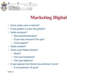 16/08/13
Marketing Digital
• Como vocês usam a internet?
• O que gostam e o que não gostam?
• Vocês compram?
• Que produtos/serviços?
• O que não compram? Por que?
• Como pagam?
• Vocês vendem?
• Como usam Redes Sociais?
• Quais?
• Com que frequência?
• Com que objetivos?
• O que esperam da internet nos próximos 3 anos?
• E nos próximos 10 anos?