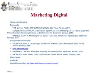 06/03/15
Marketing Digital
• Objetivo da Disciplina
• Bibliografia
VAZ, Conrado Adolfo. 8 PS do Marketing Digital. São Paulo: Novatec, 2011.
KOTLER, Philip; KARTAJAYA, Hermawan; SETIAWAN, Iwan. Marketing 3.0 - As Forças Que Estão
Definindo o Novo Marketing Centrado no Ser Humano. Rio de Janeiro: Campus, 2010.
GABRIEL, MARTHA. Marketing na Era Digital – Conceitos, Plataformas e Estratégias. São Paulo:
Novatec, 2010.
• Bibliografia Complementar
• ANDERSON, Chris. A Cauda Longa: do Mercado de Massa para o Mercado de Nicho. Rio de
Janeiro: Campus, 2006.
• www.thelongtail.com
• BAREFOOT, DARREN. Manual de Marketing em Mídias Sociais. São Paulo: Novatec, 2010.
• ANDERSON, Chris. Free – Grátis – O Futuro dos Preços. Rio de Janeiro: Campus, 2009.
• Metodologia
• Avaliação
• Conteúdo das aulas: http://www.slideshare.com/marcionunesrj/
 