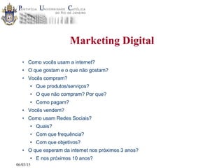 06/03/15
Marketing Digital
• Como vocês usam a internet?
• O que gostam e o que não gostam?
• Vocês compram?
• Que produtos/serviços?
• O que não compram? Por que?
• Como pagam?
• Vocês vendem?
• Como usam Redes Sociais?
• Quais?
• Com que frequência?
• Com que objetivos?
• O que esperam da internet nos próximos 3 anos?
• E nos próximos 10 anos?
 