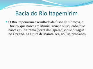 Bacia do Rio Itapemirim
 O Rio Itapemirim é resultado da fusão de 2 braços, o
Direito, que nasce em Muniz Freire e o Esquerdo, que
nasce em Ibitirama [Serra do Caparaó] e que deságua
no Oceano, na altura de Marataízes, no Espirito Santo.
 