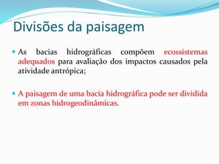 Divisões da paisagem
 As bacias hidrográficas compõem ecossistemas
adequados para avaliação dos impactos causados pela
atividade antrópica;
 A paisagem de uma bacia hidrográfica pode ser dividida
em zonas hidrogeodinâmicas.
 