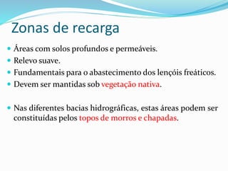 Zonas de recarga
 Áreas com solos profundos e permeáveis.
 Relevo suave.
 Fundamentais para o abastecimento dos lençóis freáticos.
 Devem ser mantidas sob vegetação nativa.
 Nas diferentes bacias hidrográficas, estas áreas podem ser
constituídas pelos topos de morros e chapadas.
 