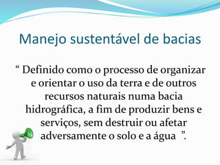 Manejo sustentável de bacias
“ Definido como o processo de organizar
e orientar o uso da terra e de outros
recursos naturais numa bacia
hidrográfica, a fim de produzir bens e
serviços, sem destruir ou afetar
adversamente o solo e a água ”.
 