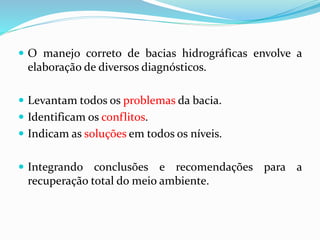  O manejo correto de bacias hidrográficas envolve a
elaboração de diversos diagnósticos.
 Levantam todos os problemas da bacia.
 Identificam os conflitos.
 Indicam as soluções em todos os níveis.
 Integrando conclusões e recomendações para a
recuperação total do meio ambiente.
 