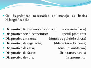  Os diagnósticos necessários ao manejo de bacias
hidrográficas são:
 Diagnóstico físico-conservacionista; (descrição física)
 Diagnóstico sócio-econômico; (perfil produtor)
 Diagnóstico ambiental; (fontes de poluição direta)
 Diagnóstico da vegetação; (diferentes coberturas)
 Diagnóstico da água; (quali-quantitativo)
 Diagnóstico da fauna; (habitats naturais)
 Diagnóstico do solo. (mapeamento)
 